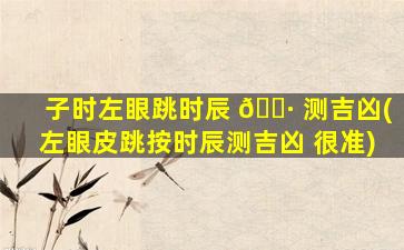 子时左眼跳时辰 🕷 测吉凶(左眼皮跳按时辰测吉凶 很准)